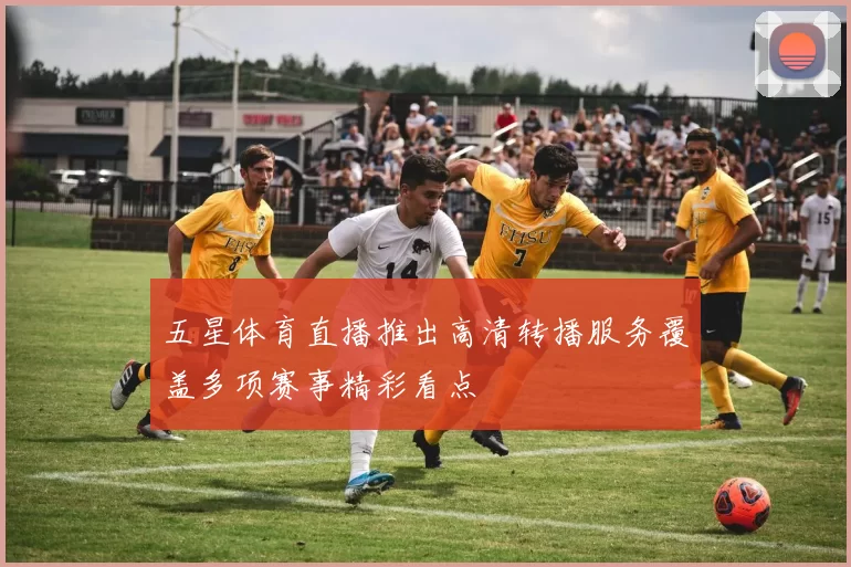 五星体育直播推出高清转播服务覆盖多项赛事精彩看点