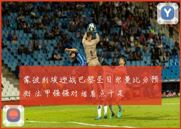 蒙彼利埃迎战巴黎圣日尔曼比分预测 法甲强强对话看点十足