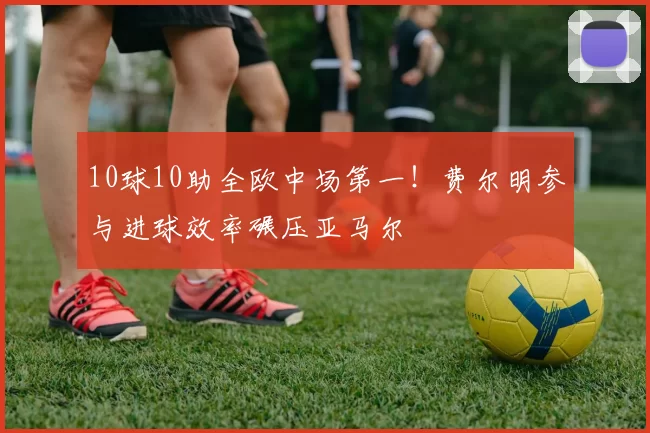 10球10助全欧中场第一!费尔明参与进球效率碾压亚马尔