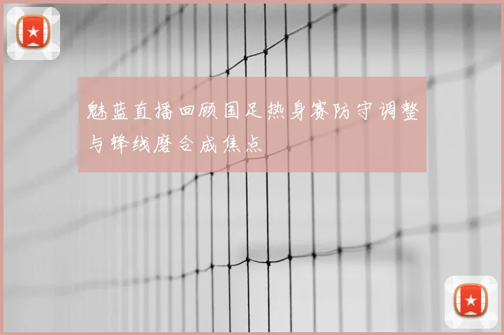 魅蓝直播回顾国足热身赛防守调整与锋线磨合成焦点