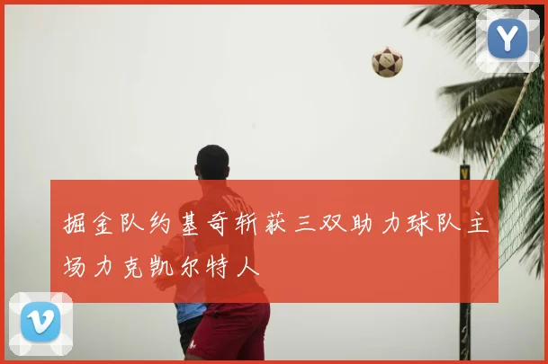 掘金队约基奇斩获三双助力球队主场力克凯尔特人