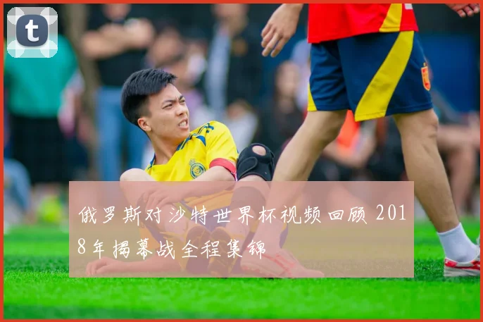 俄罗斯对沙特世界杯视频回顾 2018年揭幕战全程集锦