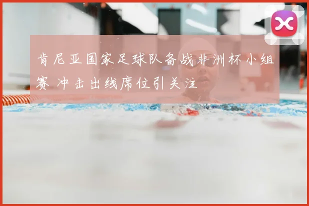 肯尼亚国家足球队备战非洲杯小组赛 冲击出线席位引关注