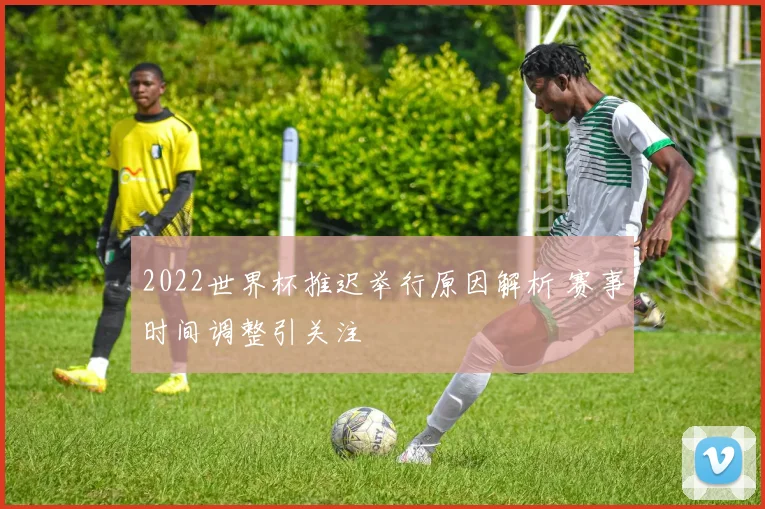 2022世界杯推迟举行原因解析 赛事时间调整引关注