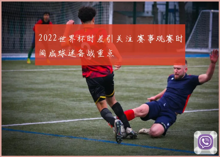 2022世界杯时差引关注 赛事观赛时间成球迷备战重点