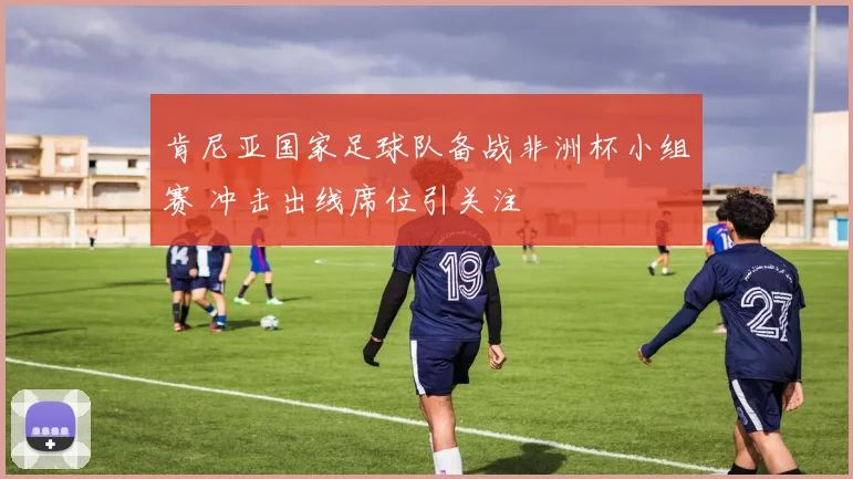 肯尼亚国家足球队备战非洲杯小组赛 冲击出线席位引关注