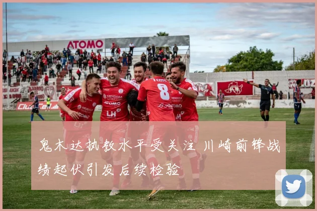 鬼木达执教水平受关注 川崎前锋战绩起伏引发后续检验