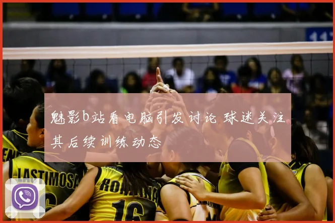 魅影b站看电脑引发讨论 球迷关注其后续训练动态