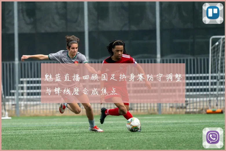 魅蓝直播回顾国足热身赛防守调整与锋线磨合成焦点