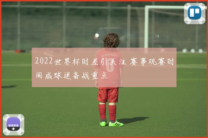 2022世界杯时差引关注 赛事观赛时间成球迷备战重点
