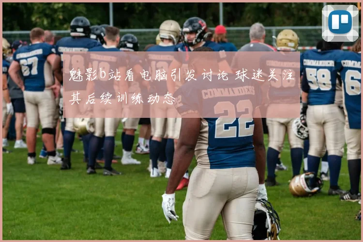魅影b站看电脑引发讨论 球迷关注其后续训练动态