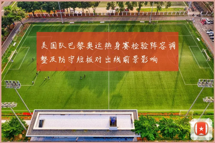美国队巴黎奥运热身赛检验阵容调整及防守短板对出线前景影响