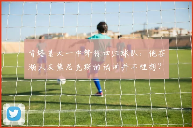 肯塔基大一中锋将回归球队，他在湖人灰熊尼克斯的试训并不理想？