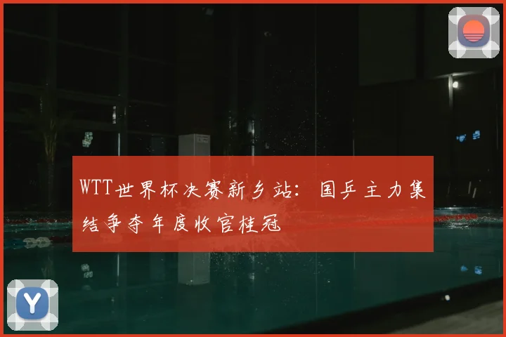 WTT世界杯决赛新乡站：国乒主力集结争夺年度收官桂冠